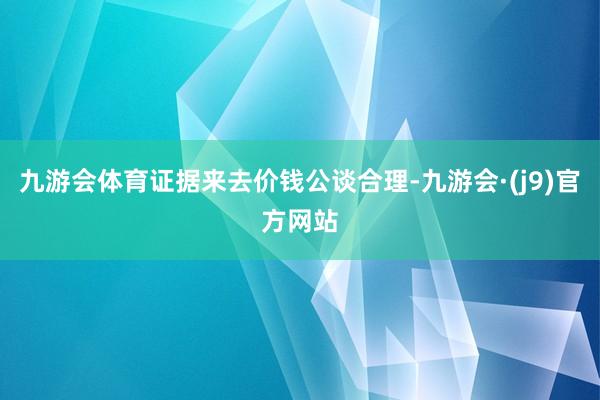 九游会体育证据来去价钱公谈合理-九游会·(j9)官方网站