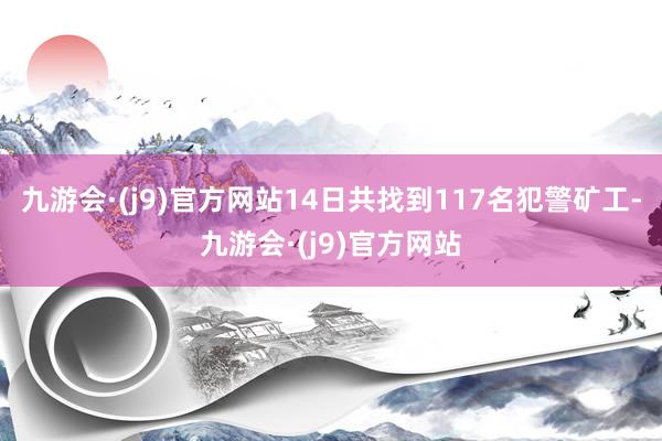 九游会·(j9)官方网站14日共找到117名犯警矿工-九游会·(j9)官方网站