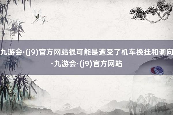 九游会·(j9)官方网站很可能是遭受了机车换挂和调向-九游会·(j9)官方网站