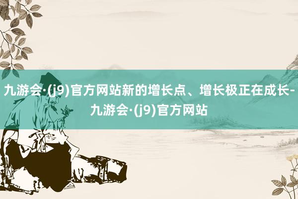 九游会·(j9)官方网站新的增长点、增长极正在成长-九游会·(j9)官方网站