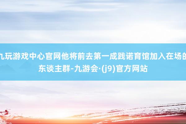 九玩游戏中心官网他将前去第一成践诺育馆加入在场的东谈主群-九游会·(j9)官方网站