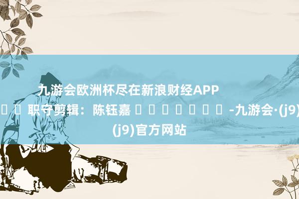九游会欧洲杯尽在新浪财经APP            						职守剪辑：陈钰嘉 							-九游会·(j9)官方网站