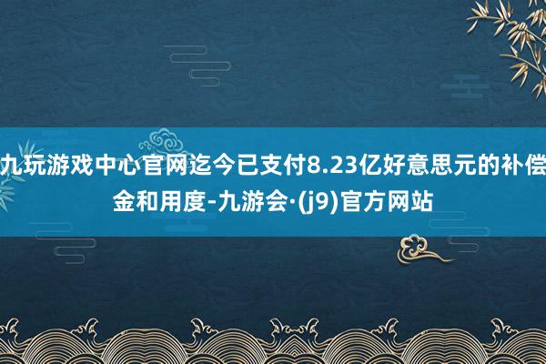 九玩游戏中心官网迄今已支付8.23亿好意思元的补偿金和用度-九游会·(j9)官方网站