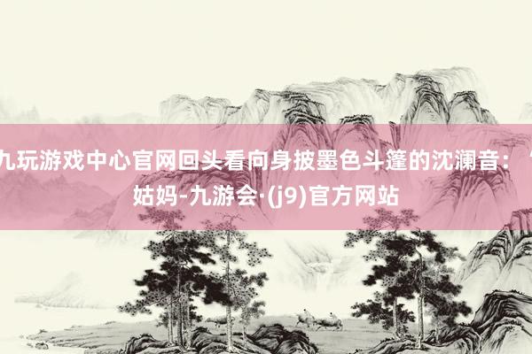 九玩游戏中心官网回头看向身披墨色斗篷的沈澜音：“姑妈-九游会·(j9)官方网站