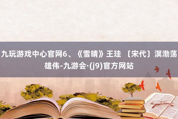 九玩游戏中心官网6、《雪晴》王珪 〔宋代〕溟渤荡雄伟-九游会·(j9)官方网站