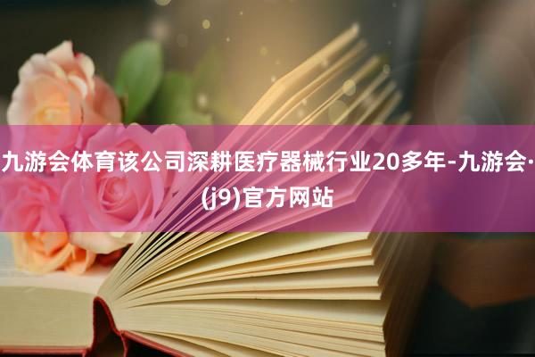 九游会体育该公司深耕医疗器械行业20多年-九游会·(j9)官方网站