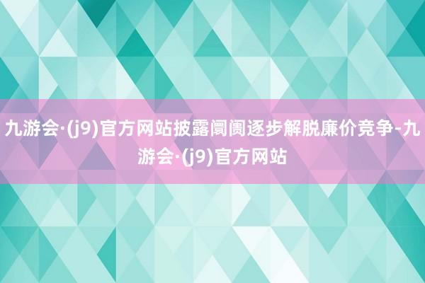 九游会·(j9)官方网站披露阛阓逐步解脱廉价竞争-九游会·(j9)官方网站