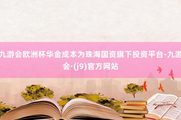 九游会欧洲杯华金成本为珠海国资旗下投资平台-九游会·(j9)官方网站