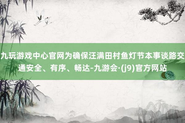九玩游戏中心官网为确保汪满田村鱼灯节本事谈路交通安全、有序、畅达-九游会·(j9)官方网站