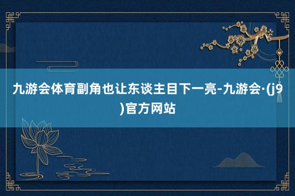 九游会体育副角也让东谈主目下一亮-九游会·(j9)官方网站