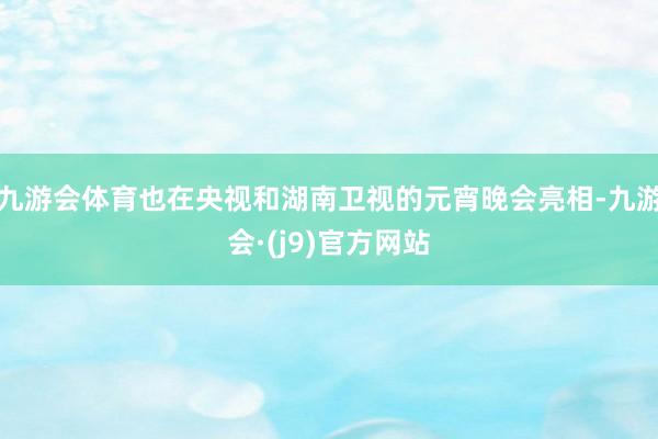 九游会体育也在央视和湖南卫视的元宵晚会亮相-九游会·(j9)官方网站