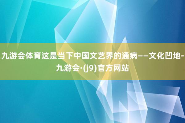 九游会体育这是当下中国文艺界的通病——文化凹地-九游会·(j9)官方网站
