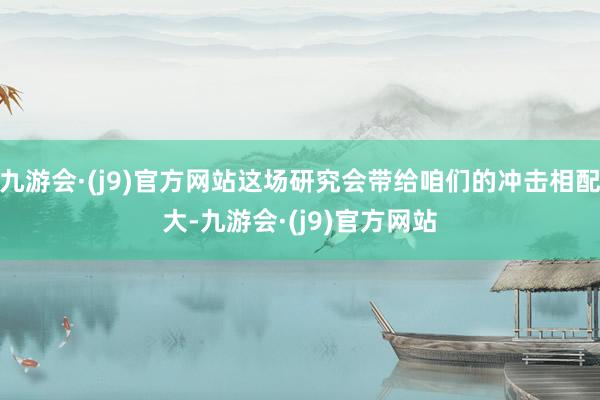九游会·(j9)官方网站这场研究会带给咱们的冲击相配大-九游会·(j9)官方网站