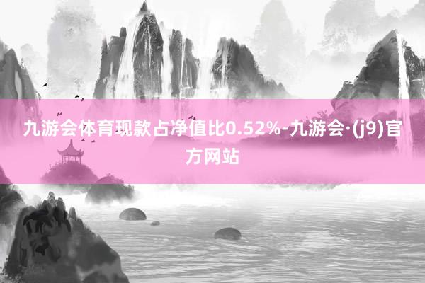 九游会体育现款占净值比0.52%-九游会·(j9)官方网站