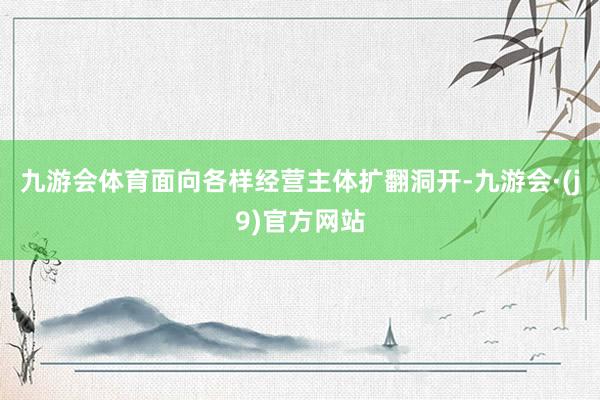 九游会体育面向各样经营主体扩翻洞开-九游会·(j9)官方网站