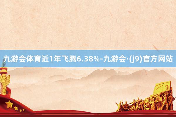 九游会体育近1年飞腾6.38%-九游会·(j9)官方网站