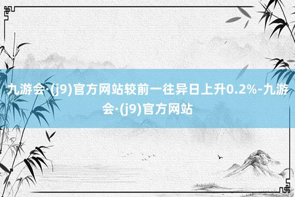 九游会·(j9)官方网站较前一往异日上升0.2%-九游会·(j9)官方网站