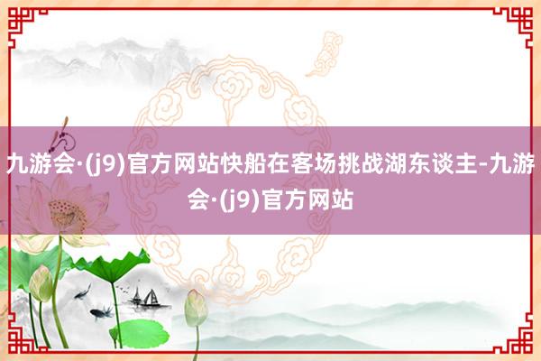 九游会·(j9)官方网站快船在客场挑战湖东谈主-九游会·(j9)官方网站