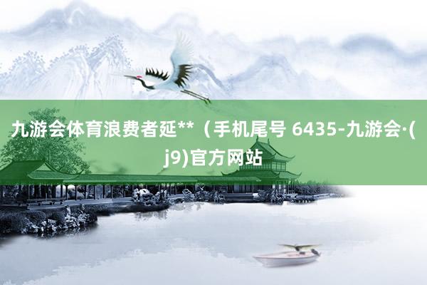 九游会体育浪费者延**（手机尾号 6435-九游会·(j9)官方网站
