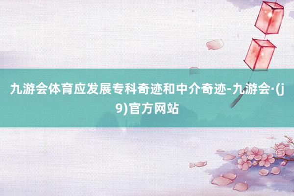 九游会体育应发展专科奇迹和中介奇迹-九游会·(j9)官方网站