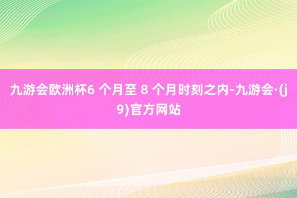九游会欧洲杯6 个月至 8 个月时刻之内-九游会·(j9)官方网站