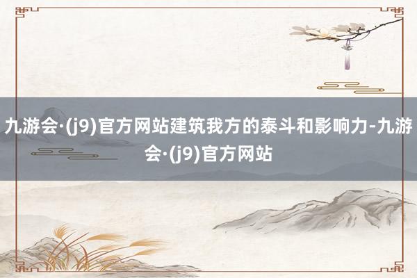 九游会·(j9)官方网站建筑我方的泰斗和影响力-九游会·(j9)官方网站
