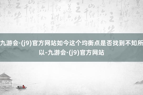 九游会·(j9)官方网站如今这个均衡点是否找到不知所以-九游会·(j9)官方网站