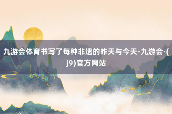 九游会体育书写了每种非遗的昨天与今天-九游会·(j9)官方网站