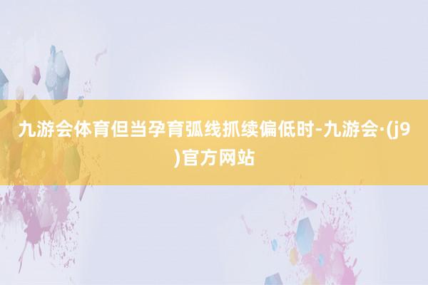 九游会体育但当孕育弧线抓续偏低时-九游会·(j9)官方网站