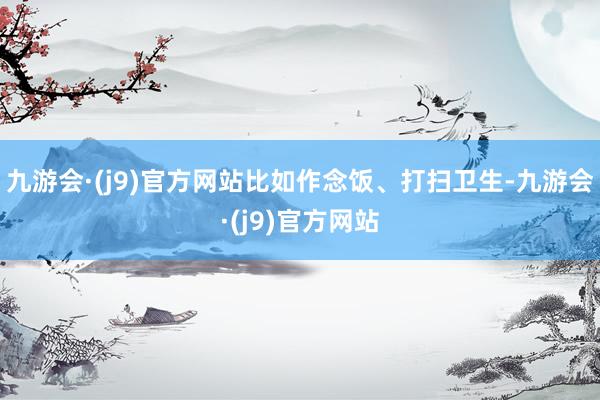 九游会·(j9)官方网站比如作念饭、打扫卫生-九游会·(j9)官方网站