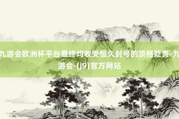 九游会欧洲杯平台最终均收受恒久封号的顶格贬责-九游会·(j9)官方网站