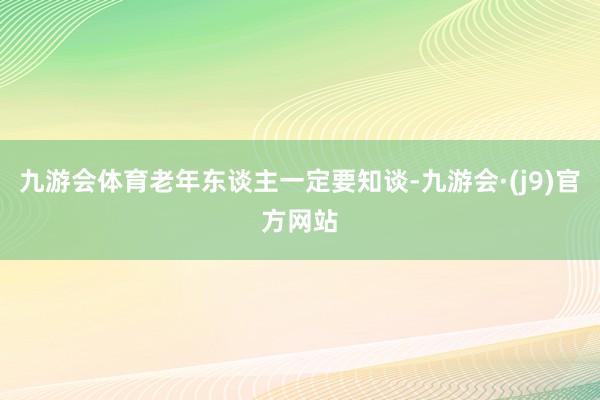 九游会体育老年东谈主一定要知谈-九游会·(j9)官方网站