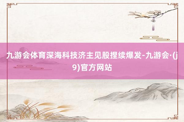 九游会体育深海科技济主见股捏续爆发-九游会·(j9)官方网站