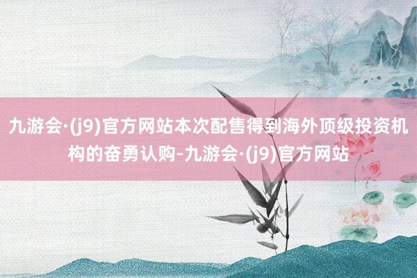 九游会·(j9)官方网站本次配售得到海外顶级投资机构的奋勇认购-九游会·(j9)官方网站