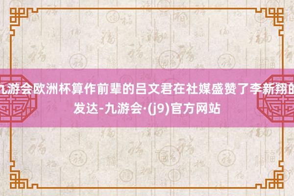 九游会欧洲杯算作前辈的吕文君在社媒盛赞了李新翔的发达-九游会·(j9)官方网站