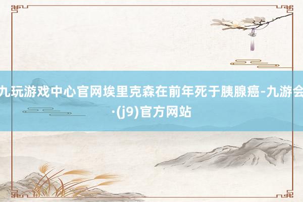 九玩游戏中心官网埃里克森在前年死于胰腺癌-九游会·(j9)官方网站