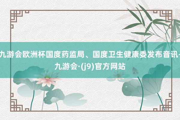九游会欧洲杯国度药监局、国度卫生健康委发布音讯-九游会·(j9)官方网站