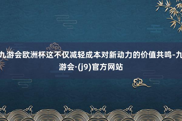 九游会欧洲杯这不仅减轻成本对新动力的价值共鸣-九游会·(j9)官方网站