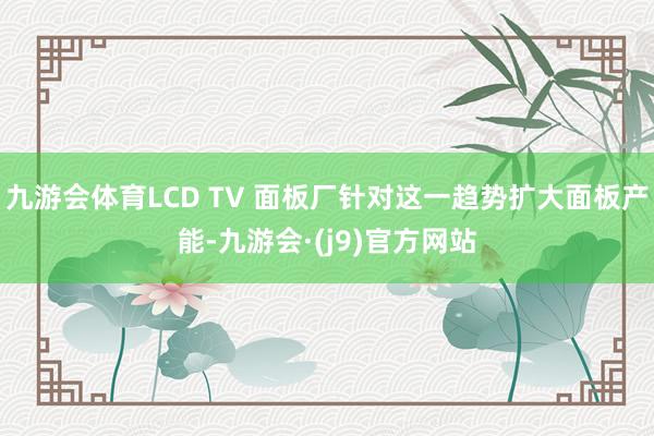 九游会体育LCD TV 面板厂针对这一趋势扩大面板产能-九游会·(j9)官方网站