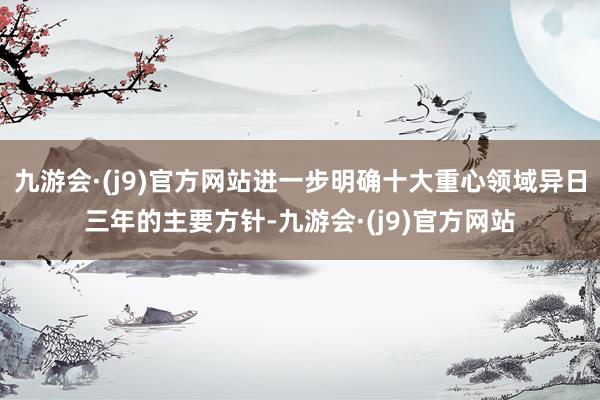 九游会·(j9)官方网站进一步明确十大重心领域异日三年的主要方针-九游会·(j9)官方网站