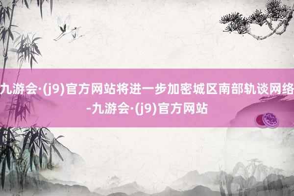 九游会·(j9)官方网站将进一步加密城区南部轨谈网络-九游会·(j9)官方网站