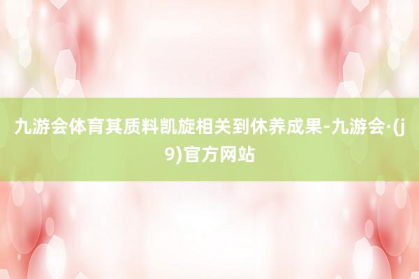 九游会体育其质料凯旋相关到休养成果-九游会·(j9)官方网站