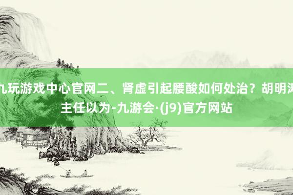 九玩游戏中心官网二、肾虚引起腰酸如何处治？胡明涛主任以为-九游会·(j9)官方网站
