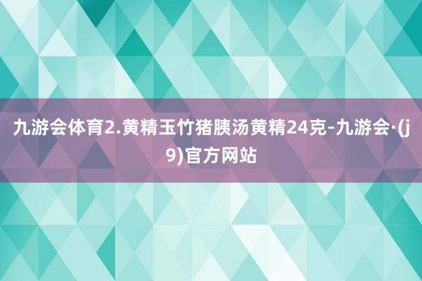 九游会体育2.黄精玉竹猪胰汤黄精24克-九游会·(j9)官方网站