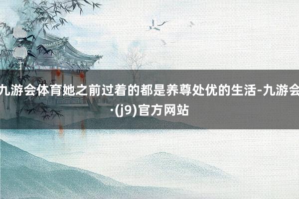 九游会体育她之前过着的都是养尊处优的生活-九游会·(j9)官方网站