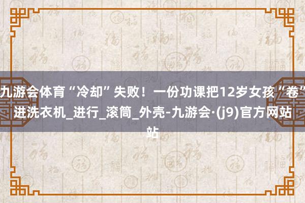 九游会体育“冷却”失败！一份功课把12岁女孩“卷”进洗衣机_进行_滚筒_外壳-九游会·(j9)官方网站