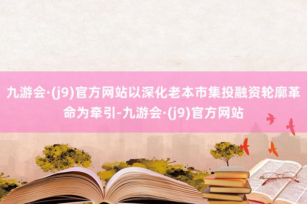 九游会·(j9)官方网站以深化老本市集投融资轮廓革命为牵引-九游会·(j9)官方网站