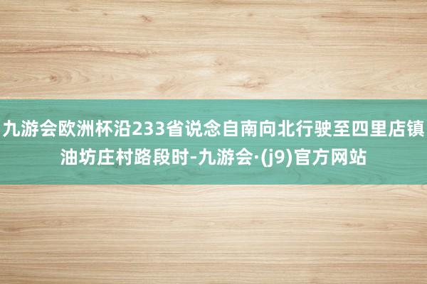 九游会欧洲杯沿233省说念自南向北行驶至四里店镇油坊庄村路段时-九游会·(j9)官方网站