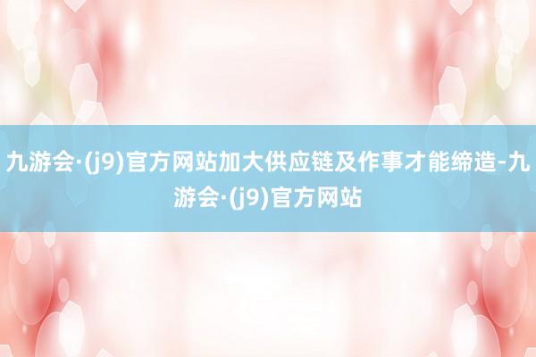 九游会·(j9)官方网站加大供应链及作事才能缔造-九游会·(j9)官方网站