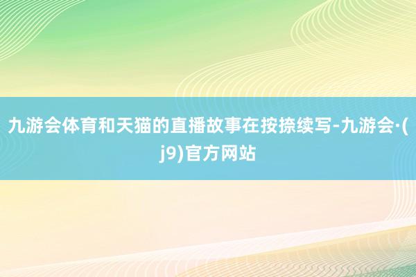 九游会体育和天猫的直播故事在按捺续写-九游会·(j9)官方网站